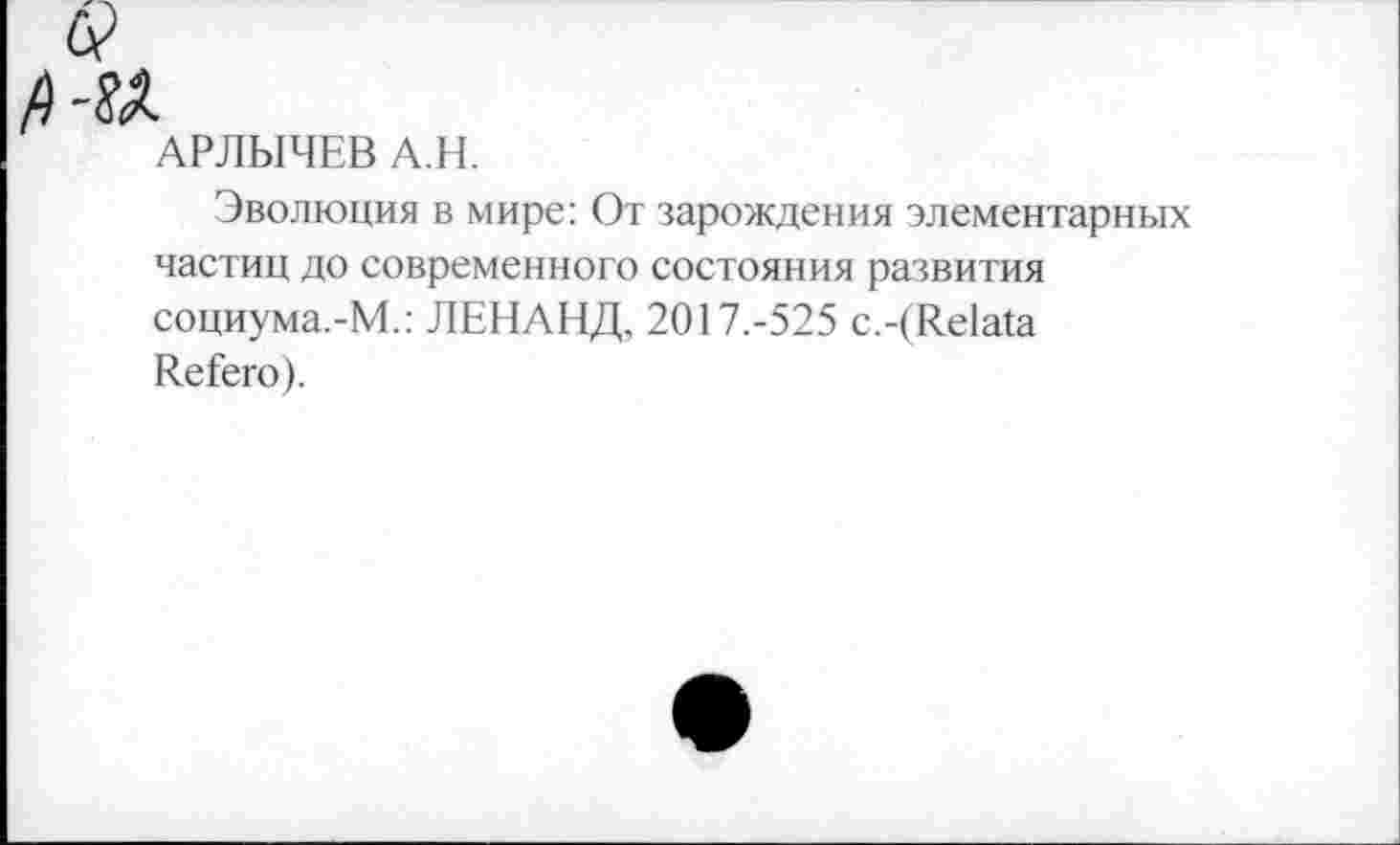 ﻿АРЛЫЧЕВ А.Н.
Эволюция в мире: От зарождения элементарных частиц до современного состояния развития социума.-М.: ЛЕНАНД, 2017.-525 с.-(К.е1а!а ЛеГего).